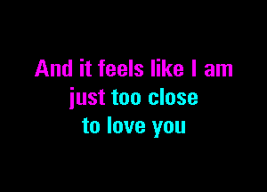 And it feels like I am

just too close
to love you