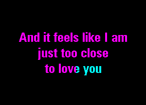 And it feels like I am

just too close
to love you