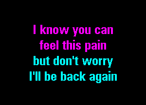 I know you can
feel this pain

but don't worry
I'll be back again