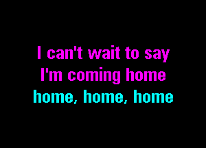 I can't wait to say

I'm coming home
home, home, home