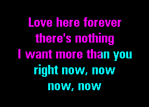 Love here forever
there's nothing

I want more than you
right now. now
now, now