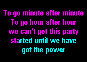 To go minute after minute
To go hour after hour
we can't get this party
started until we have
got the power