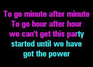To go minute after minute
To go hour after hour
we can't get this party
started until we have
got the power