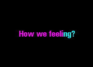 How we feeling?