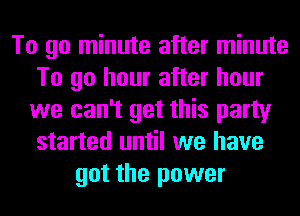 To go minute after minute
To go hour after hour
we can't get this party
started until we have
got the power