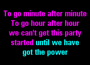 To go minute after minute
To go hour after hour
we can't get this party
started until we have
got the power