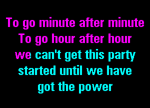 To go minute after minute
To go hour after hour
we can't get this party
started until we have
got the power