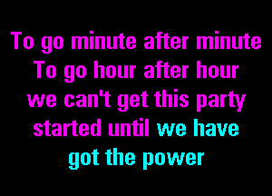 To go minute after minute
To go hour after hour
we can't get this party
started until we have
got the power