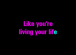 Like you're

living your life