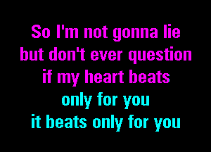 So I'm not gonna lie
but don't ever question
if my heart beats
only for you
it heats only for you