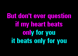 But don't ever question
if my heart beats

only for you
it heats only for you