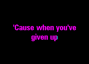 'Cause when you've

given up
