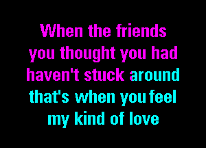 When the friends
you thought you had
haven't stuck around
that's when you feel

my kind of love