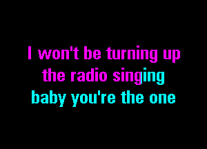 I won't be turning up

the radio singing
baby you're the one
