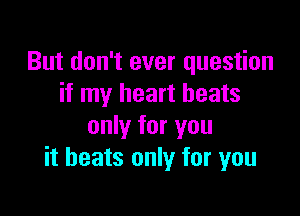 But don't ever question
if my heart beats

only for you
it heats only for you