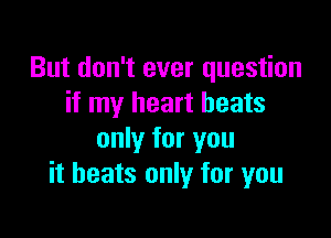 But don't ever question
if my heart beats

only for you
it heats only for you