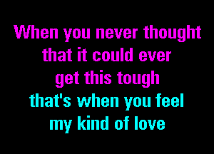 When you never thought
that it could ever
get this tough
that's when you feel
my kind of love