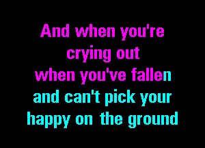 And when you're
crying out

when you've fallen
and can't pick your
happy on the ground