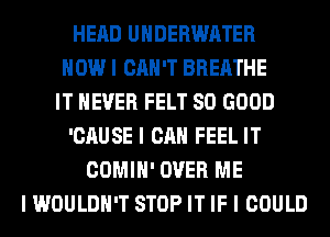 HEAD UNDERWATER
HOW I CAN'T BREATHE
IT NEVER FELT SO GOOD
'CAUSE I CAN FEEL IT
COMIH' OVER ME
I WOULDN'T STOP IT IF I COULD