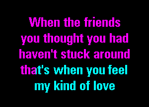 When the friends
you thought you had
haven't stuck around
that's when you feel

my kind of love