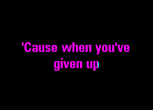 'Cause when you've

given up