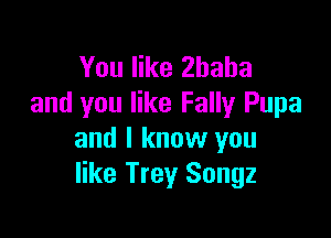 You like Zhaha
and you like Fally Pupa

and I know you
like Trey Songz