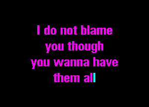 I do not blame
you though

you wanna have
them all