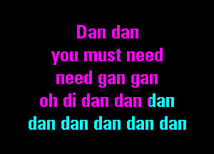 Dan dan
you must need

need gan gan
oh di dan dan dan
dan dan dan dan dan