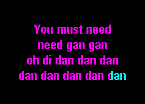 You must need
need gan gan

oh di dan dan dan
dan dan dan dan dan