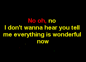 No oh, no
I don't wanna hear you tell

me everything is wonderful
now