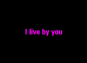 I live by you