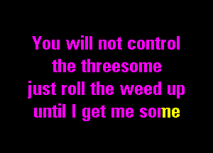 You will not control
the threesome

just roll the weed up
until I get me some