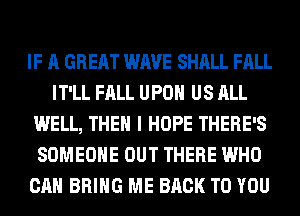 IF A GREAT WAVE SHALL FALL
IT'LL FALL UPON US ALL
WELL, THEN I HOPE THERE'S
SOMEONE OUT THERE WHO
CAN BRING ME BACK TO YOU