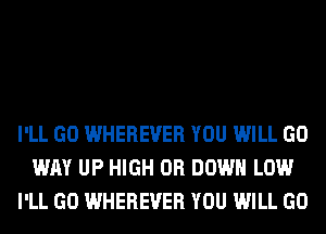 I'LL GO WHEREVER YOU WILL GO
WAY UP HIGH 0R DOWN LOW
I'LL GO WHEREVER YOU WILL GO