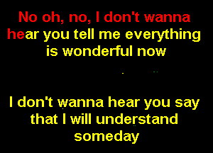 No oh, no, I don't wanna
hear you tell me everything
is wonderful now

I don't wanna hear you say
that I will understand
someday