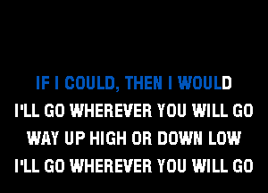 IF I COULD, THEN I WOULD
I'LL GO WHEREVER YOU WILL GO
WAY UP HIGH 0R DOWN LOW
I'LL GO WHEREVER YOU WILL GO