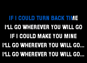 IF I COULD TURN BACK TIME
I'LL GO WHEREVER YOU WILL GO
IF I COULD MAKE YOU MINE
I'LL GO WHEREVER YOU WILL GO...
I'LL GO WHEREVER YOU WILL GO...