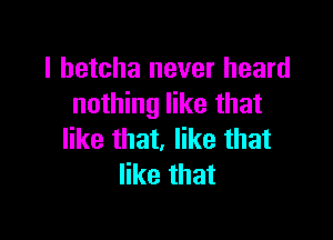 I betcha never heard
nothing like that

like that, like that
like that