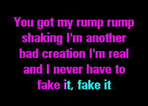 You got my rump rump
shaking I'm another
had creation I'm real
and I never have to

fake it, fake it