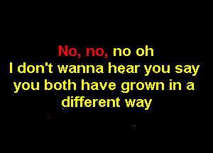 No, no, no oh
I don't wanna hear you say

you both have grown in a
different way