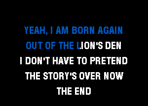 YEAH, I AM BORN AGAIN
OUT OF THE LION'S DEN
I DON'T HAVE TO PBETEND
THE STORY'S OVER HOW
THE END