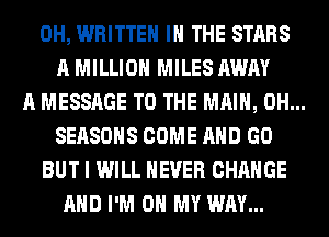 0H, WRITTEN IN THE STARS
A MILLION MILES AWAY
A MESSAGE TO THE MAIN, 0H...
SEASONS COME AND GO
BUT I WILL NEVER CHANGE
AND I'M ON MY WAY...