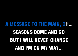 A MESSAGE TO THE MAIN, 0H...
SEASONS COME AND GO
BUT I WILL NEVER CHANGE
AND I'M ON MY WAY...