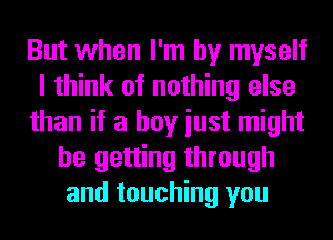 But when I'm by myself
I think of nothing else
than if a boy iust might
be getting through
and touching you