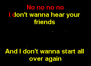 No no no no
I don't wanna hear your
friends

And I don't wanna start all
over again