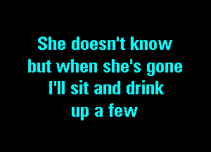 She doesn't know
but when she's gone

I'll sit and drink
up a few
