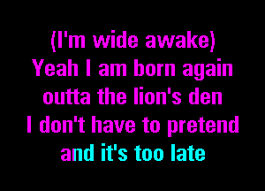 (I'm wide awake)
Yeah I am born again
outta the lion's den
I don't have to pretend

and it's too late I