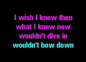 I wish I knew then
what I know now

wouldn't dive in
wouldn't bow down