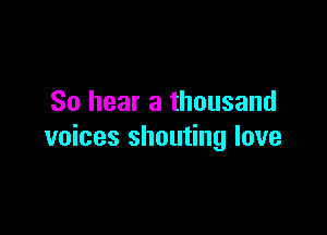 So hear a thousand

voices shouting love