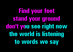 Find your feet
stand your ground
don't you see right now
the world is listening
to words we say